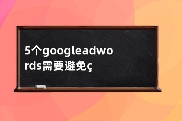 5個google adwords需要避免的嚴重錯誤_谷歌adwords 