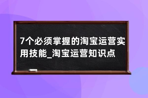 7個必須掌握的淘寶運營實用技能_淘寶運營知識點 