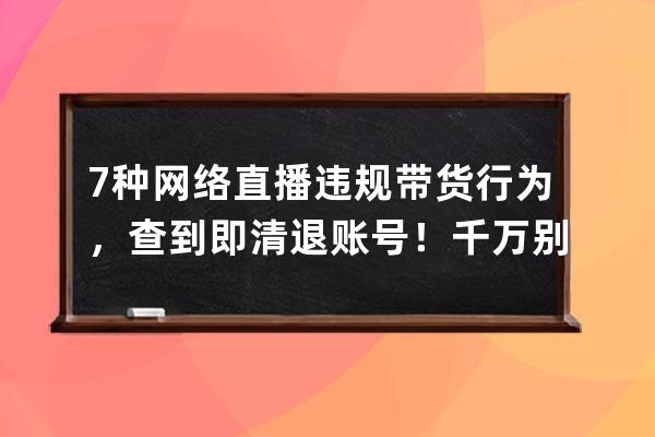 7種網絡直播違規帶貨行為，查到即清退賬號！千萬別再做了！ 