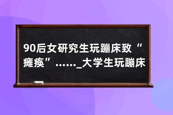 90后女研究生玩蹦床致“癱瘓”……_大學生玩蹦床癱瘓 