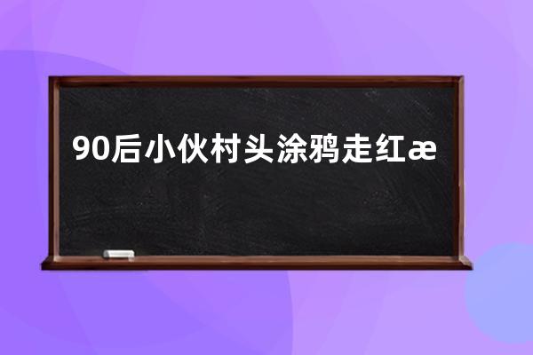 90后小伙村頭涂鴉走紅抖音，帶動貧困村變成網紅景點_反映農村生活的抖音網紅 