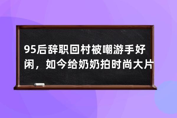 95后辭職回村被嘲游手好閑，如今給奶奶拍時尚大片火爆全網 