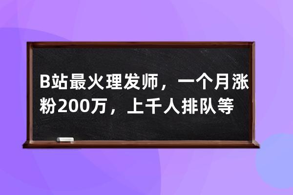 B站最火理發師，一個月漲粉200萬，上千人排隊等他“全國巡剪”_b站發型師 