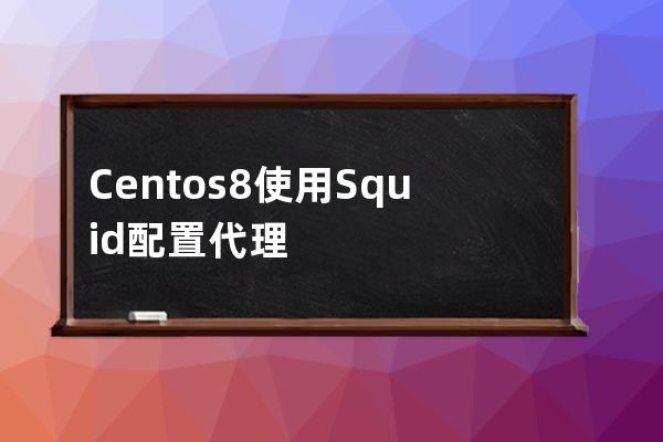 Centos8使用Squid配置代理服務器的詳細過程