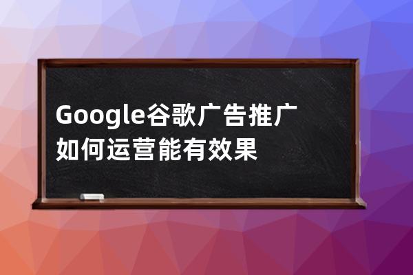 Google谷歌廣告推廣如何運營能有效果