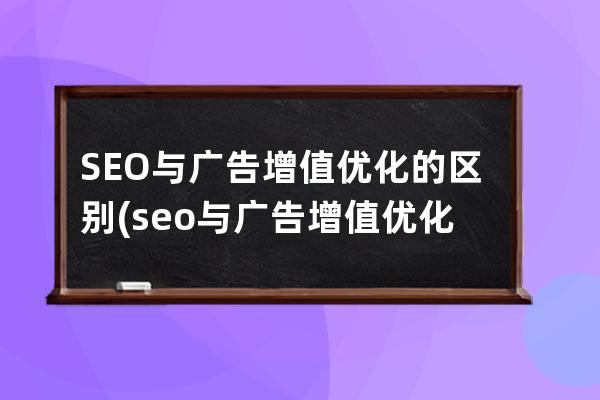 SEO與廣告增值優(yōu)化的區(qū)別(seo與廣告增值優(yōu)化的區(qū)別和聯(lián)系)
