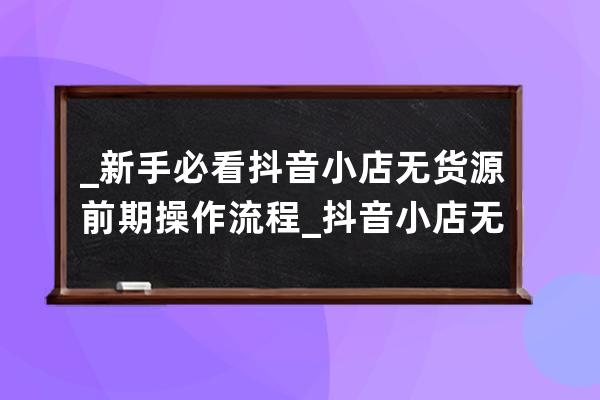 _新手必看抖音小店無貨源前期操作流程_抖音小店無貨源運營全攻略 