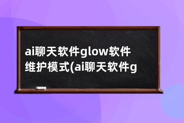 ai聊天軟件glow軟件維護模式(ai聊天軟件glow)