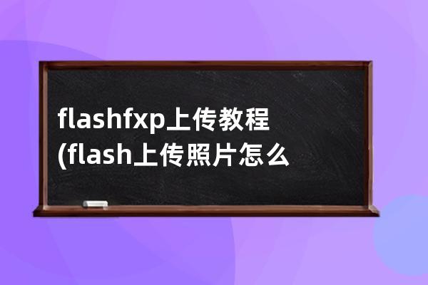 flashfxp上傳教程(flash上傳照片怎么上傳)
