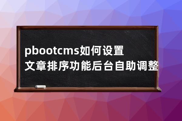 pbootcms 如何設置文章排序功能后臺自助調整文章排序
