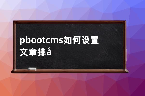 pbootcms 如何設(shè)置文章排序功能后臺自助調(diào)整文章排序