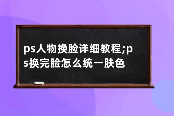 ps人物換臉詳細教程;ps換完臉怎么統一膚色