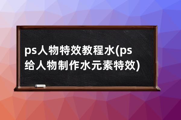 ps人物特效教程 水(ps給人物制作水元素特效)