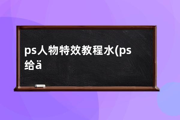 ps人物特效教程 水(ps給人物制作水元素特效)