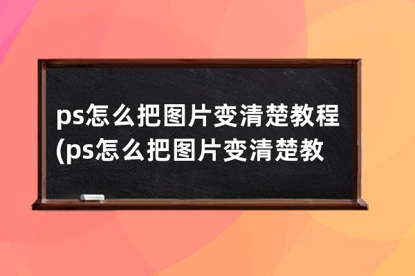 ps怎么把圖片變清楚教程(ps怎么把圖片變清楚教程視頻)