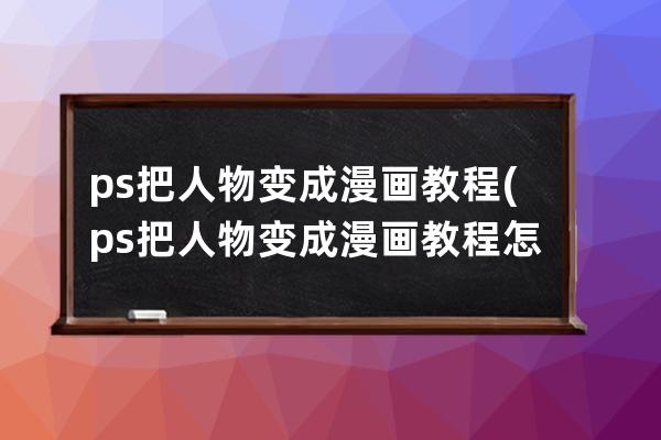 ps把人物變成漫畫教程(ps把人物變成漫畫教程怎么弄)