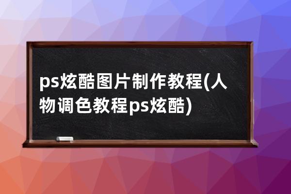 ps炫酷圖片制作教程(人物調色教程ps炫酷)