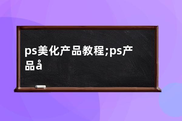 ps美化產(chǎn)品教程;ps產(chǎn)品快速美化步驟