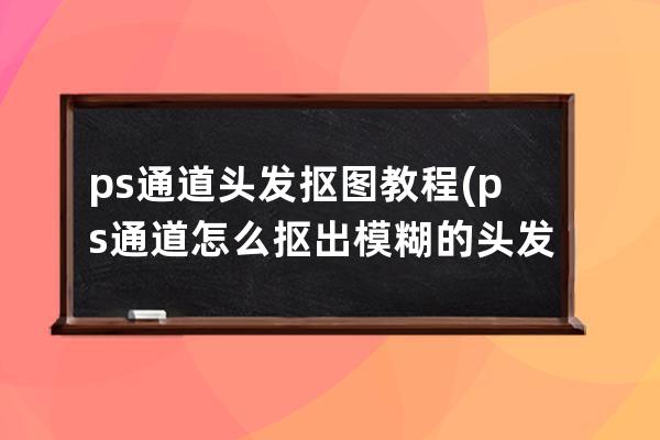 ps通道頭發摳圖教程(ps通道怎么摳出模糊的頭發)