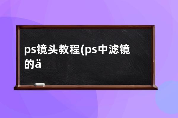 ps鏡頭教程(ps中濾鏡的使用方法和技巧)