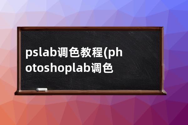 ps lab調色教程(photoshop lab調色高級技巧)