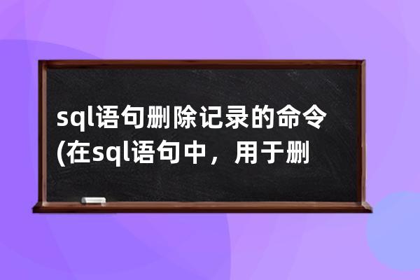sql語句刪除記錄的命令(在sql語句中，用于刪除表記錄的命令是)