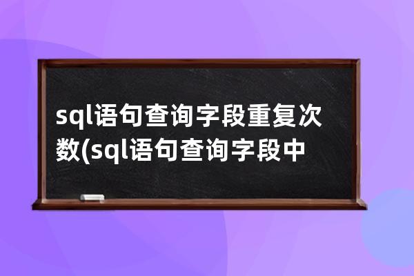 sql語句查詢字段重復次數(sql語句查詢字段中特定的字)