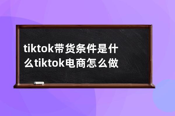 tik tok帶貨條件是什么 tik tok電商怎么做 